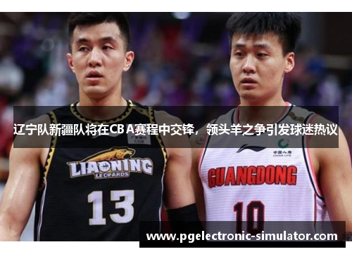 辽宁队新疆队将在CBA赛程中交锋，领头羊之争引发球迷热议