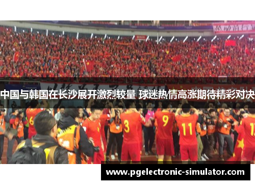 中国与韩国在长沙展开激烈较量 球迷热情高涨期待精彩对决