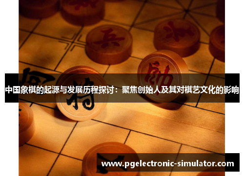 中国象棋的起源与发展历程探讨：聚焦创始人及其对棋艺文化的影响