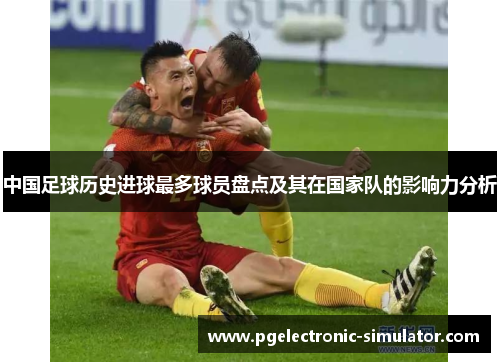 中国足球历史进球最多球员盘点及其在国家队的影响力分析