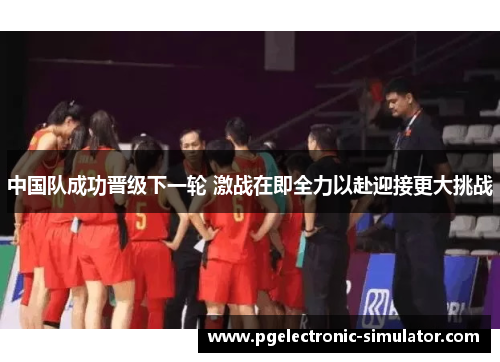 中国队成功晋级下一轮 激战在即全力以赴迎接更大挑战